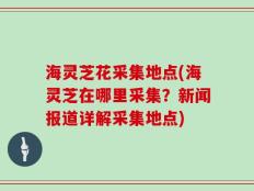 海灵芝花采集地点(海灵芝在哪里采集？新闻报道详解采集地点)