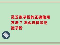 灵芝孢子粉的正确使用方法 ？怎么选择灵芝孢子粉