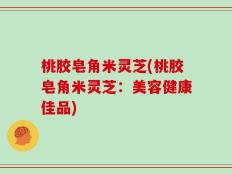 桃胶皂角米灵芝(桃胶皂角米灵芝：美容健康佳品)