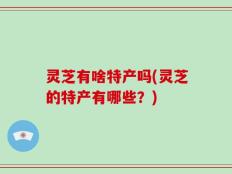 灵芝有啥特产吗(灵芝的特产有哪些？)