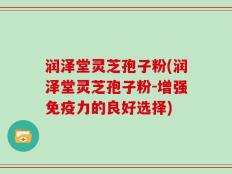 润泽堂灵芝孢子粉(润泽堂灵芝孢子粉-增强免疫力的良好选择)