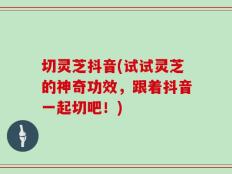 切灵芝抖音(试试灵芝的神奇功效，跟着抖音一起切吧！)