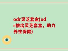 odr灵芝套盒(odr推出灵芝套盒，助力养生保健)