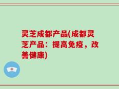 灵芝成都产品(成都灵芝产品：提高免疫，改善健康)