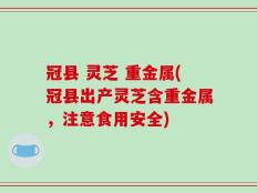 冠县 灵芝 重金属(冠县出产灵芝含重金属，注意食用安全)