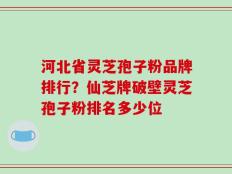 河北省灵芝孢子粉品牌排行？仙芝牌破壁灵芝孢子粉排名多少位