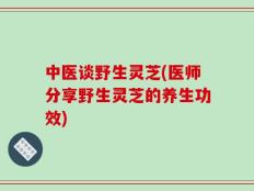 中医谈野生灵芝(医师分享野生灵芝的养生功效)