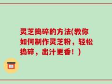 灵芝捣碎的方法(教你如何制作灵芝粉，轻松捣碎，出汁更香！)