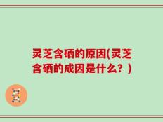 灵芝含硒的原因(灵芝含硒的成因是什么？)