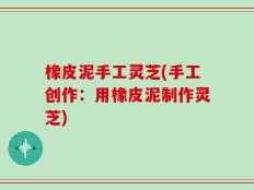 橡皮泥手工灵芝(手工创作：用橡皮泥制作灵芝)