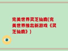 完美世界灵芝仙鹿(完美世界推出新游戏《灵芝仙鹿》)