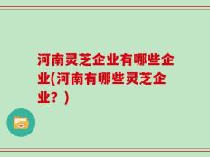 河南灵芝企业有哪些企业(河南有哪些灵芝企业？)