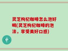 灵芝枸杞咖啡怎么泡好喝(灵芝枸杞咖啡的泡法，享受美好口感)