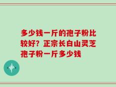 多少钱一斤的孢子粉比较好？正宗长白山灵芝孢子粉一斤多少钱