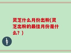 灵芝什么月份出粉(灵芝出粉的最佳月份是什么？)