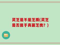 灵芝是不是芝质(灵芝是否属于真菌芝类？)