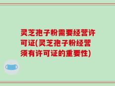灵芝孢子粉需要经营许可证(灵芝孢子粉经营须有许可证的重要性)
