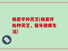 杨紫学种灵芝(杨紫开始种灵芝，倡导健康生活)