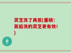 灵芝洗了再蒸(重磅：蒸后洗的灵芝更有效！)