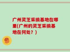 广州灵芝采摘基地在哪里(广州的灵芝采摘基地在何处？)