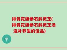 排骨花旗参石斛灵芝(排骨花旗参石斛灵芝汤 滋补养生的佳品)