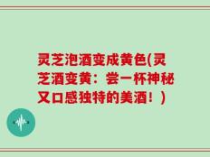 灵芝泡酒变成黄色(灵芝酒变黄：尝一杯神秘又口感独特的美酒！)