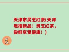 天津市灵芝红茶(天津现推新品：灵芝红茶，尝鲜享受健康！)