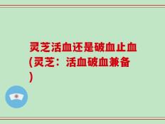 灵芝活血还是破血止血(灵芝：活血破血兼备)