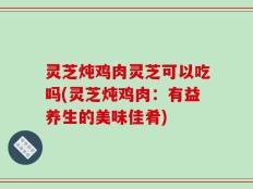 灵芝炖鸡肉灵芝可以吃吗(灵芝炖鸡肉：有益养生的美味佳肴)