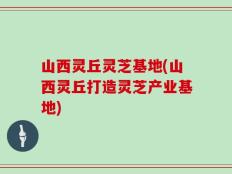 山西灵丘灵芝基地(山西灵丘打造灵芝产业基地)