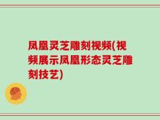 凤凰灵芝雕刻视频(视频展示凤凰形态灵芝雕刻技艺)