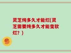 灵芝炖多久才能烂(灵芝需要炖多久才能变软烂？)