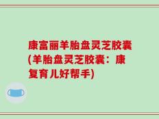 康富丽羊胎盘灵芝胶囊(羊胎盘灵芝胶囊：康复育儿好帮手)