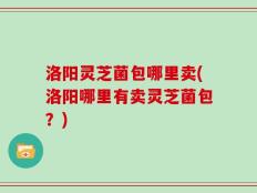 洛阳灵芝菌包哪里卖(洛阳哪里有卖灵芝菌包？)
