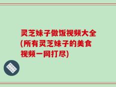灵芝妹子做饭视频大全(所有灵芝妹子的美食视频一网打尽)