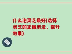 什么泡灵芝最好(选择灵芝的正确泡法，提升效果)