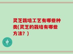 灵芝栽培工艺有哪些种类(灵芝的栽培有哪些方法？)