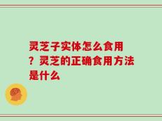 灵芝子实体怎么食用 ？灵芝的正确食用方法是什么
