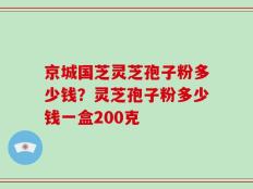 京城国芝灵芝孢子粉多少钱？灵芝孢子粉多少钱一盒200克