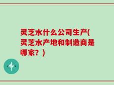 灵芝水什么公司生产(灵芝水产地和制造商是哪家？)