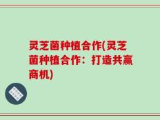 灵芝菌种植合作(灵芝菌种植合作：打造共赢商机)