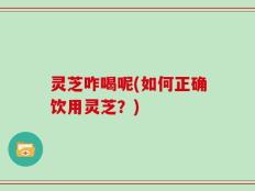 灵芝咋喝呢(如何正确饮用灵芝？)