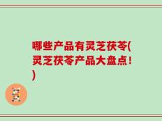 哪些产品有灵芝茯苓(灵芝茯苓产品大盘点！)