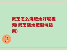 灵芝怎么浇肥水好呢视频(灵芝浇水肥避坑指南)