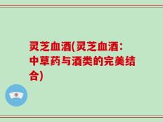 灵芝血酒(灵芝血酒：中草药与酒类的完美结合)