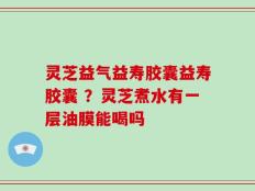 灵芝益气益寿胶囊益寿胶囊 ？灵芝煮水有一层油膜能喝吗