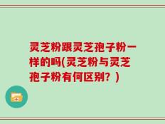 灵芝粉跟灵芝孢子粉一样的吗(灵芝粉与灵芝孢子粉有何区别？)