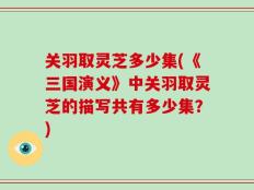 关羽取灵芝多少集(《三国演义》中关羽取灵芝的描写共有多少集？)