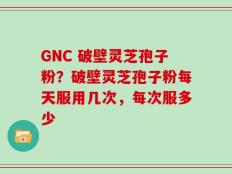 GNC 破壁灵芝孢子粉？破壁灵芝孢子粉每天服用几次，每次服多少