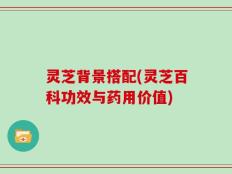 灵芝背景搭配(灵芝百科功效与药用价值)
